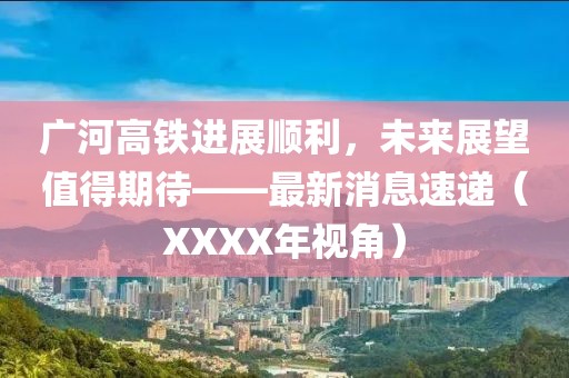 廣河高鐵進(jìn)展順利，未來展望值得期待——最新消息速遞（XXXX年視角）