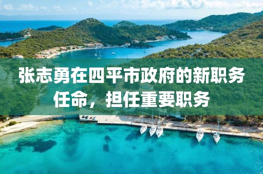 張志勇在四平市政府的新職務(wù)任命，擔(dān)任重要職務(wù)