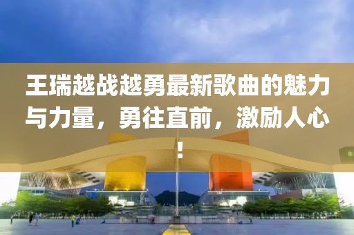 王瑞越戰(zhàn)越勇最新歌曲的魅力與力量，勇往直前，激勵人心！