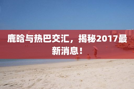 鹿晗與熱巴交匯，揭秘2017最新消息！
