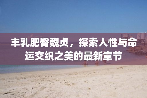 豐乳肥臀魏貞，探索人性與命運(yùn)交織之美的最新章節(jié)