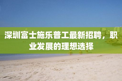 深圳富士施樂普工最新招聘，職業(yè)發(fā)展的理想選擇