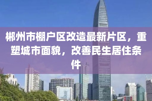 郴州市棚戶區(qū)改造最新片區(qū)，重塑城市面貌，改善民生居住條件