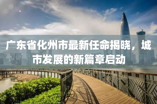 廣東省化州市最新任命揭曉，城市發(fā)展的新篇章啟動