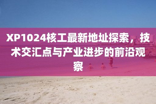 XP1024核工最新地址探索，技術(shù)交匯點與產(chǎn)業(yè)進步的前沿觀察