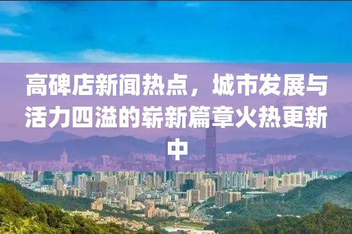高碑店新聞熱點(diǎn)，城市發(fā)展與活力四溢的嶄新篇章火熱更新中