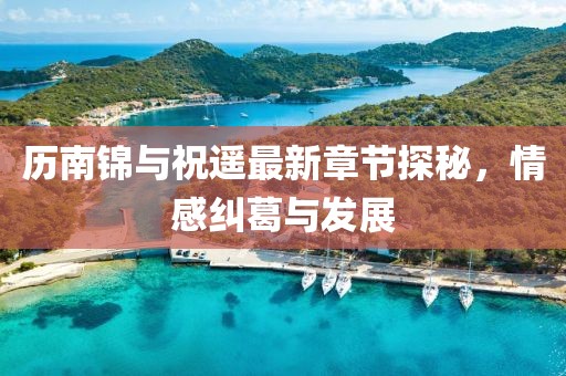 歷南錦與祝遙最新章節(jié)探秘，情感糾葛與發(fā)展