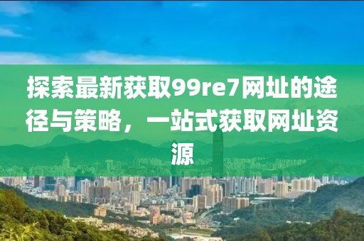 探索最新獲取99re7網(wǎng)址的途徑與策略，一站式獲取網(wǎng)址資源