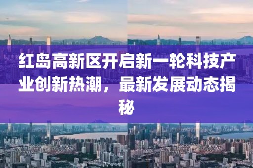 紅島高新區(qū)開(kāi)啟新一輪科技產(chǎn)業(yè)創(chuàng)新熱潮，最新發(fā)展動(dòng)態(tài)揭秘