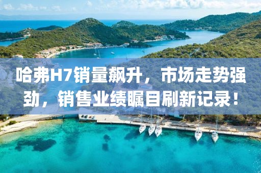 哈弗H7銷(xiāo)量飆升，市場(chǎng)走勢(shì)強(qiáng)勁，銷(xiāo)售業(yè)績(jī)矚目刷新記錄！