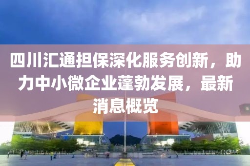 四川匯通擔(dān)保深化服務(wù)創(chuàng)新，助力中小微企業(yè)蓬勃發(fā)展，最新消息概覽