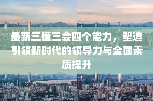 最新三懂三會四個能力，塑造引領(lǐng)新時代的領(lǐng)導(dǎo)力與全面素質(zhì)提升