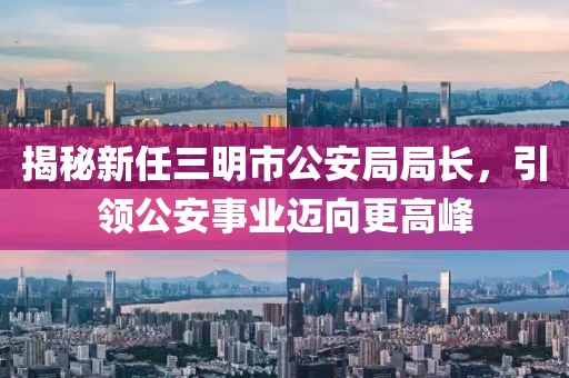 揭秘新任三明市公安局局長(zhǎng)，引領(lǐng)公安事業(yè)邁向更高峰
