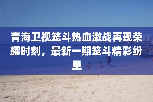 青海衛(wèi)視籠斗熱血激戰(zhàn)再現(xiàn)榮耀時刻，最新一期籠斗精彩紛呈