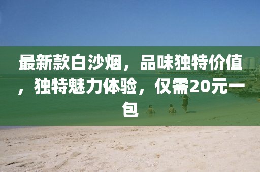 最新款白沙煙，品味獨(dú)特價(jià)值，獨(dú)特魅力體驗(yàn)，僅需20元一包