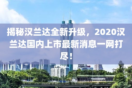 揭秘漢蘭達(dá)全新升級，2020漢蘭達(dá)國內(nèi)上市最新消息一網(wǎng)打盡！