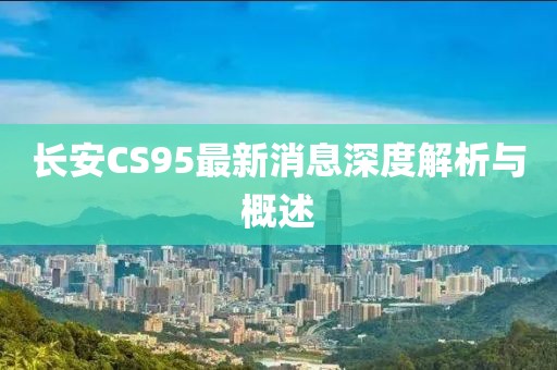 長(zhǎng)安CS95最新消息深度解析與概述