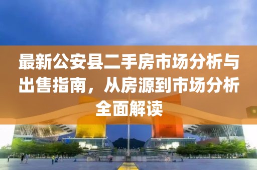 最新公安縣二手房市場(chǎng)分析與出售指南，從房源到市場(chǎng)分析全面解讀
