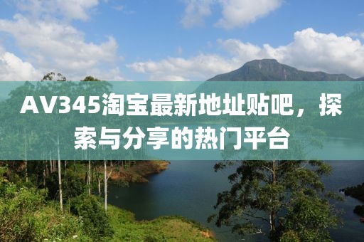 AV345淘寶最新地址貼吧，探索與分享的熱門平臺