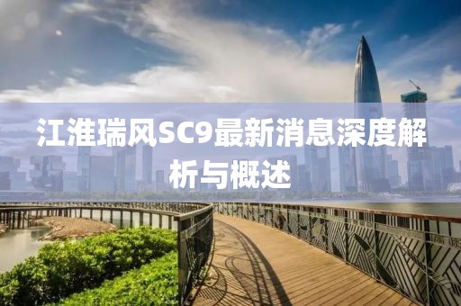 江淮瑞風(fēng)SC9最新消息深度解析與概述