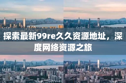 探索最新99re久久資源地址，深度網(wǎng)絡(luò)資源之旅