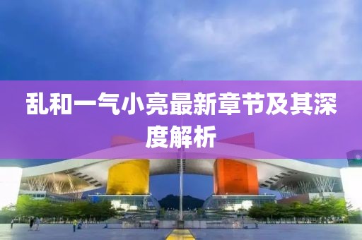 亂和一氣小亮最新章節(jié)及其深度解析