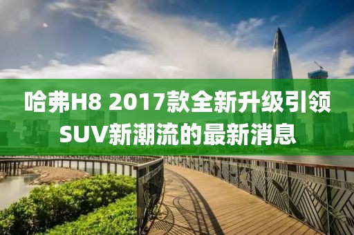 哈弗H8 2017款全新升級引領(lǐng)SUV新潮流的最新消息