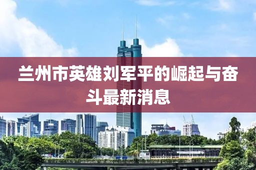 蘭州市英雄劉軍平的崛起與奮斗最新消息