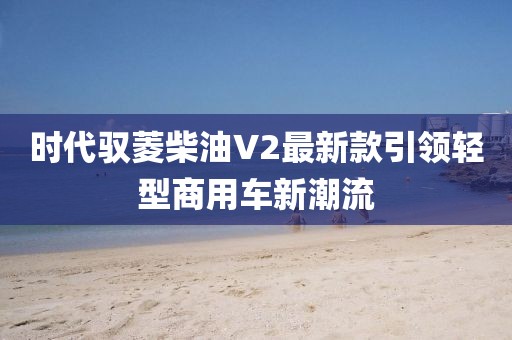 時代馭菱柴油V2最新款引領輕型商用車新潮流