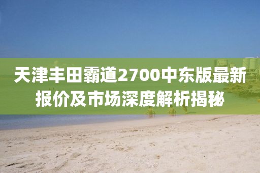 天津豐田霸道2700中東版最新報價及市場深度解析揭秘