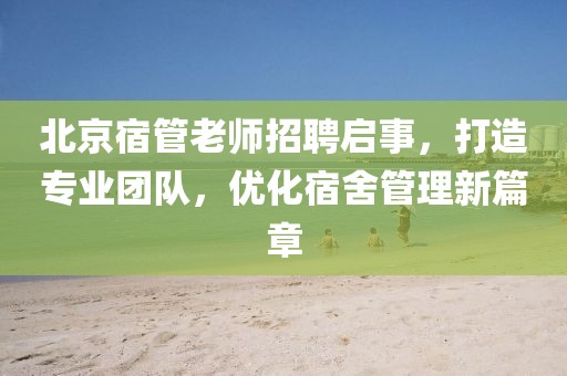 北京宿管老師招聘啟事，打造專業(yè)團(tuán)隊(duì)，優(yōu)化宿舍管理新篇章