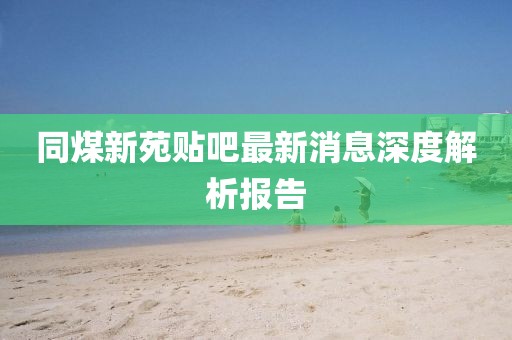 同煤新苑貼吧最新消息深度解析報告