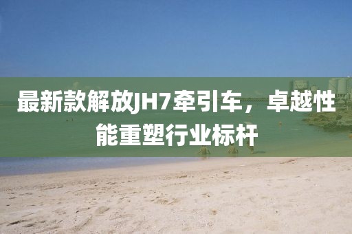 最新款解放JH7牽引車，卓越性能重塑行業(yè)標桿