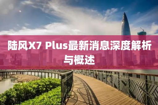 陸風X7 Plus最新消息深度解析與概述