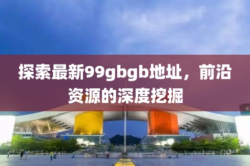 探索最新99gbgb地址，前沿資源的深度挖掘