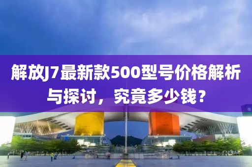 解放J7最新款500型號價格解析與探討，究竟多少錢？