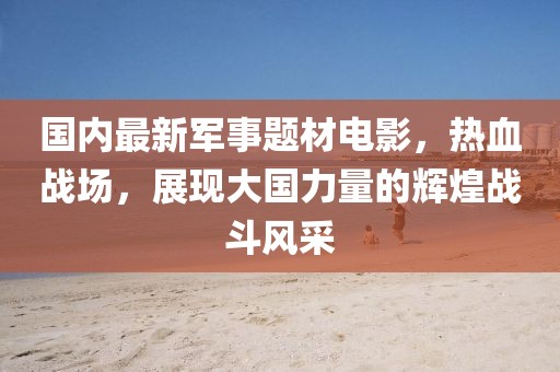 國內(nèi)最新軍事題材電影，熱血戰(zhàn)場，展現(xiàn)大國力量的輝煌戰(zhàn)斗風(fēng)采