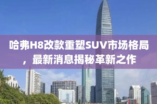 哈弗H8改款重塑SUV市場格局，最新消息揭秘革新之作