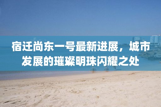 宿遷尚東一號(hào)最新進(jìn)展，城市發(fā)展的璀璨明珠閃耀之處