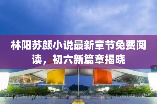 林陽蘇顏小說最新章節(jié)免費閱讀，初六新篇章揭曉