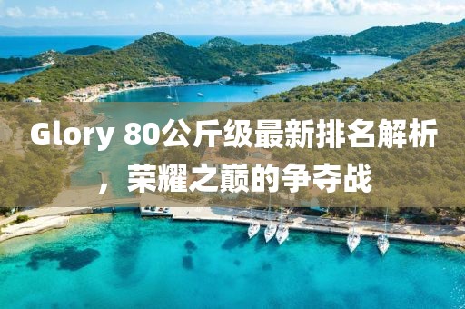 Glory 80公斤級(jí)最新排名解析，榮耀之巔的爭(zhēng)奪戰(zhàn)
