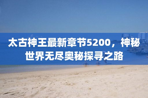 太古神王最新章節(jié)5200，神秘世界無盡奧秘探尋之路