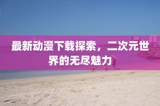 最新動(dòng)漫下載探索，二次元世界的無(wú)盡魅力