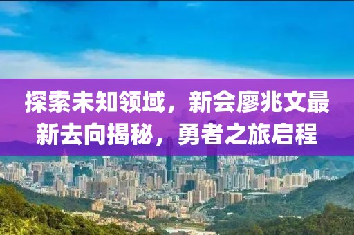 探索未知領(lǐng)域，新會廖兆文最新去向揭秘，勇者之旅啟程