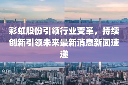 彩虹股份引領(lǐng)行業(yè)變革，持續(xù)創(chuàng)新引領(lǐng)未來最新消息新聞速遞