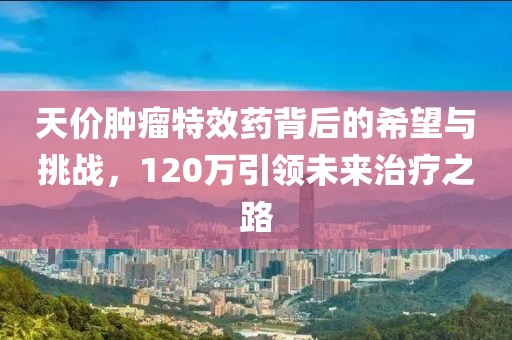 天價(jià)腫瘤特效藥背后的希望與挑戰(zhàn)，120萬引領(lǐng)未來治療之路