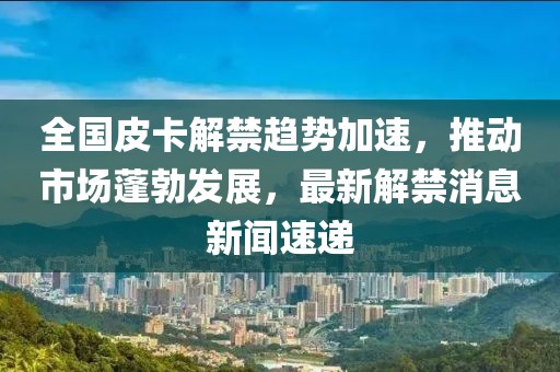全國皮卡解禁趨勢加速，推動市場蓬勃發(fā)展，最新解禁消息新聞速遞