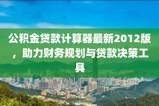 公積金貸款計(jì)算器最新2012版，助力財(cái)務(wù)規(guī)劃與貸款決策工具