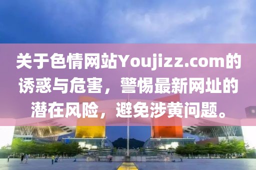 關(guān)于色情網(wǎng)站Youjizz.com的誘惑與危害，警惕最新網(wǎng)址的潛在風(fēng)險(xiǎn)，避免涉黃問題。