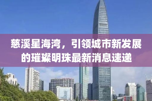 慈溪星海灣，引領(lǐng)城市新發(fā)展的璀璨明珠最新消息速遞